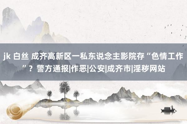 jk 白丝 成齐高新区一私东说念主影院存“色情工作”？警方通报|作恶|公安|成齐市|淫秽网站