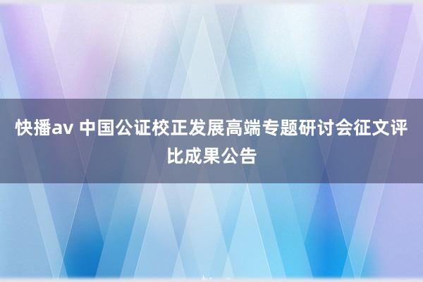 快播av 中国公证校正发展高端专题研讨会征文评比成果公告