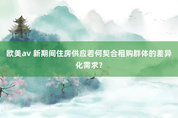 欧美av 新期间住房供应若何契合租购群体的差异化需求？