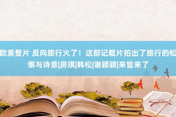 欧美整片 反向旅行火了！这部记载片拍出了旅行的松懈与诗意|房琪|韩松|谢颖颖|来皆来了