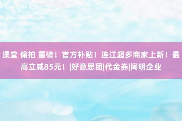 澡堂 偷拍 重磅！官方补贴！连江超多商家上新！最高立减85元！|好意思团|代金券|闻明企业