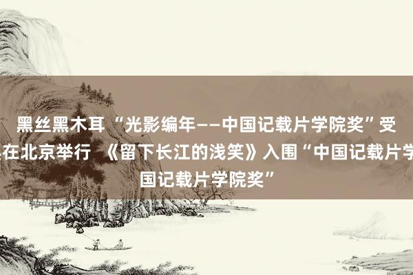 黑丝黑木耳 “光影编年——中国记载片学院奖”受奖庆典在北京举行  《留下长江的浅笑》入围“中国记载片学院奖”