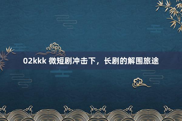 02kkk 微短剧冲击下，长剧的解围旅途