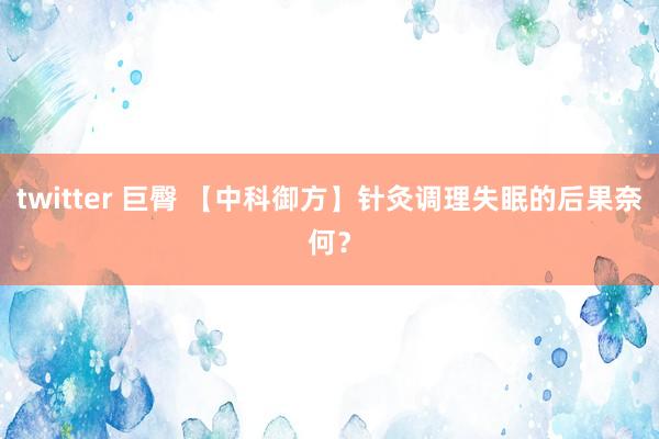 twitter 巨臀 【中科御方】针灸调理失眠的后果奈何？