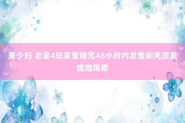 美少妇 老滚4玩家曾赌咒48小时内发售剃秃顶发馈赠陶德