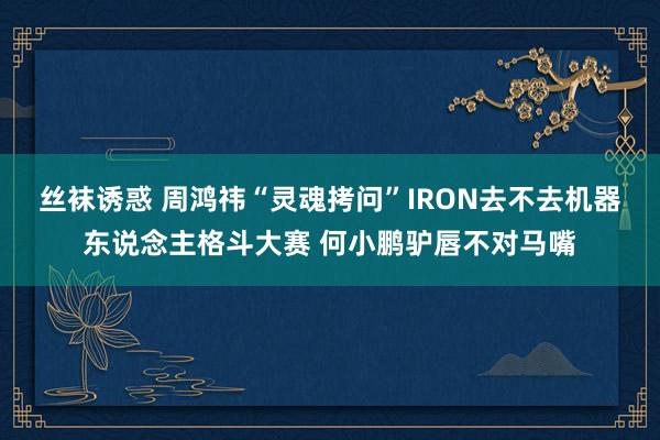 丝袜诱惑 周鸿祎“灵魂拷问”IRON去不去机器东说念主格斗大赛 何小鹏驴唇不对马嘴