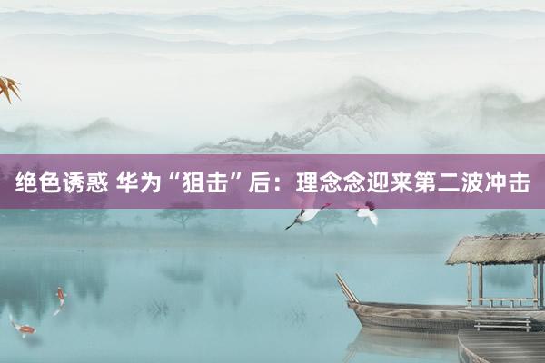 绝色诱惑 华为“狙击”后：理念念迎来第二波冲击