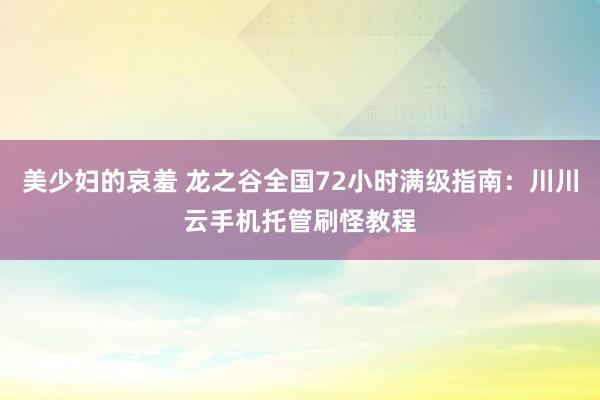 美少妇的哀羞 龙之谷全国72小时满级指南：川川云手机托管刷怪教程