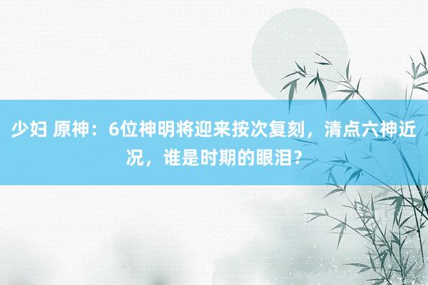 少妇 原神：6位神明将迎来按次复刻，清点六神近况，谁是时期的眼泪？