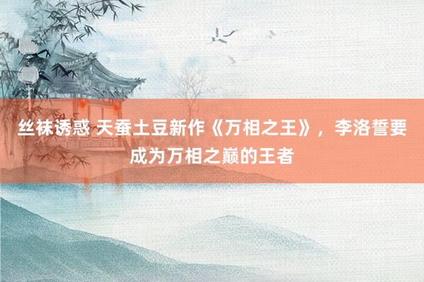丝袜诱惑 天蚕土豆新作《万相之王》，李洛誓要成为万相之巅的王者
