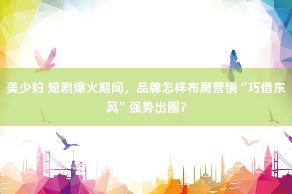 美少妇 短剧爆火期间，品牌怎样布局营销“巧借东风”强势出圈？