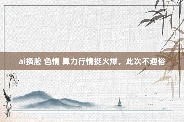 ai换脸 色情 算力行情挺火爆，此次不通俗
