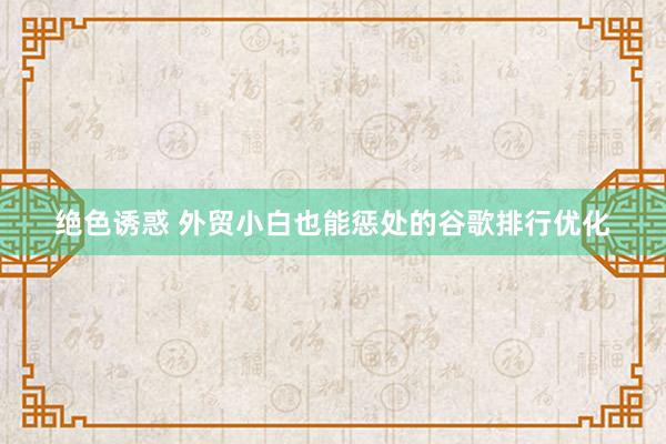 绝色诱惑 外贸小白也能惩处的谷歌排行优化