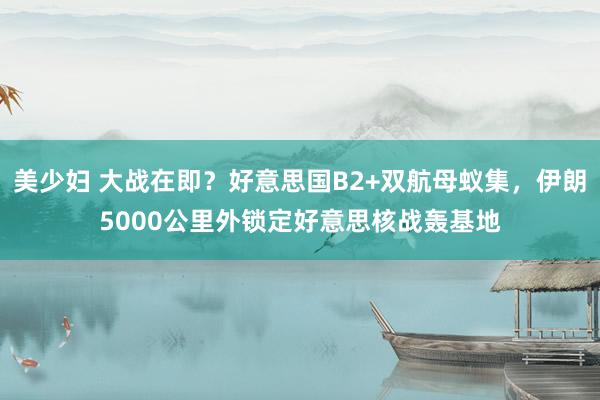 美少妇 大战在即？好意思国B2+双航母蚁集，伊朗5000公里外锁定好意思核战轰基地
