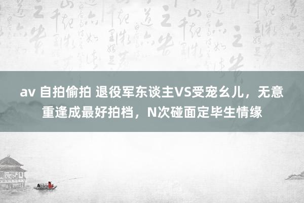 av 自拍偷拍 退役军东谈主VS受宠幺儿，无意重逢成最好拍档，N次碰面定毕生情缘