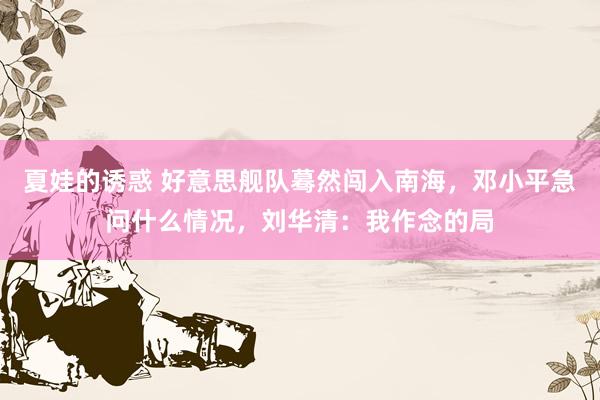 夏娃的诱惑 好意思舰队蓦然闯入南海，邓小平急问什么情况，刘华清：我作念的局