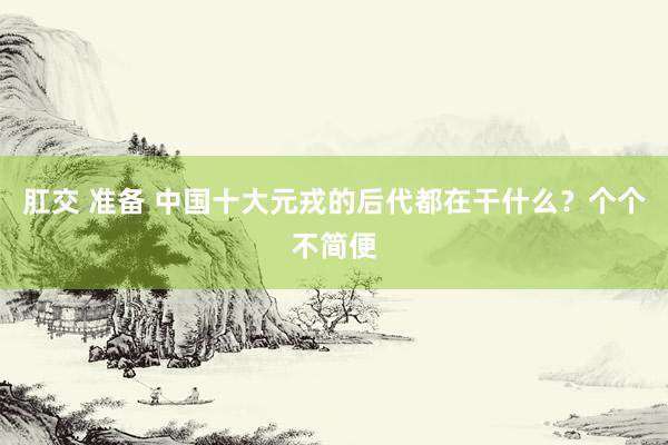 肛交 准备 中国十大元戎的后代都在干什么？个个不简便