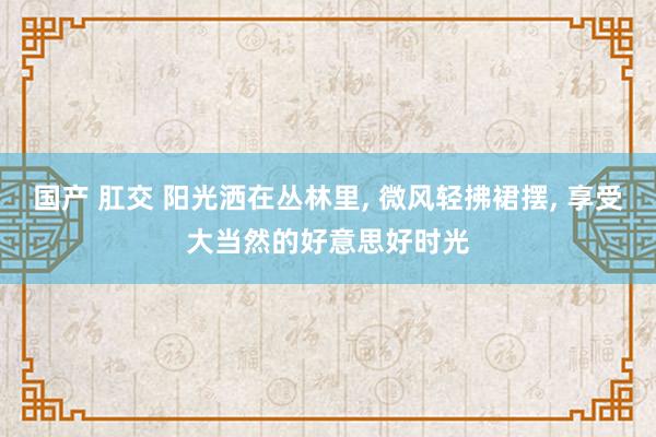 国产 肛交 阳光洒在丛林里， 微风轻拂裙摆， 享受大当然的好意思好时光