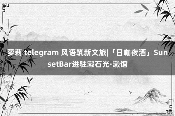 萝莉 telegram 风语筑新文旅|「日咖夜酒」SunsetBar进驻瀫石光·瀫馆