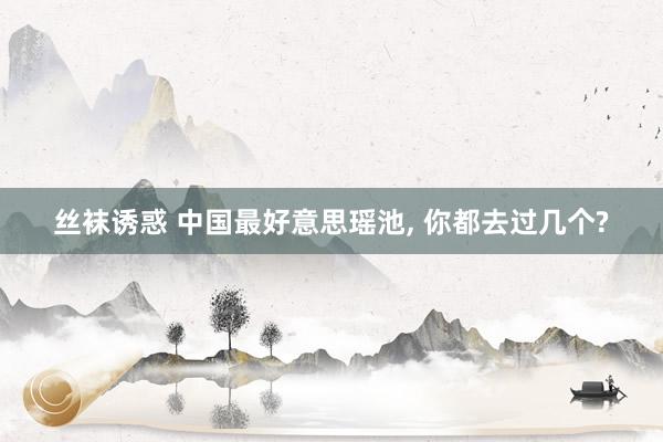 丝袜诱惑 中国最好意思瑶池， 你都去过几个?