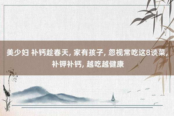美少妇 补钙趁春天， 家有孩子， 忽视常吃这8谈菜， 补钾补钙， 越吃越健康