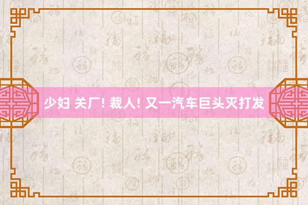少妇 关厂! 裁人! 又一汽车巨头灭打发