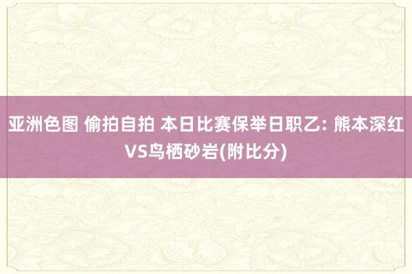 亚洲色图 偷拍自拍 本日比赛保举日职乙: 熊本深红VS鸟栖砂岩(附比分)