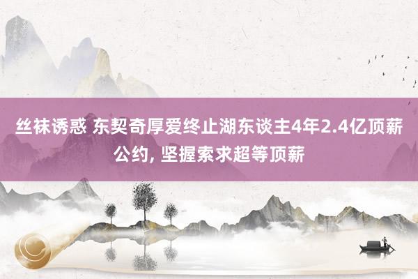 丝袜诱惑 东契奇厚爱终止湖东谈主4年2.4亿顶薪公约， 坚握索求超等顶薪