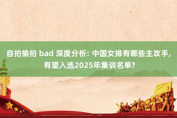 自拍偷拍 bad 深度分析: 中国女排有哪些主攻手, 有望入选2025年集训名单?