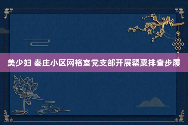 美少妇 秦庄小区网格室党支部开展罂粟排查步履