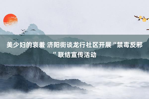 美少妇的哀羞 济阳街谈龙行社区开展“禁毒反邪”联结宣传活动