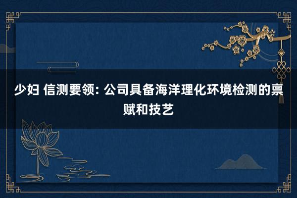 少妇 信测要领: 公司具备海洋理化环境检测的禀赋和技艺