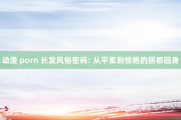 动漫 porn 长发风俗密码: 从平素到惊艳的丽都回身