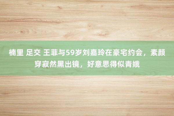 楠里 足交 王菲与59岁刘嘉玲在豪宅约会，素颜穿寂然黑出镜，好意思得似青娥