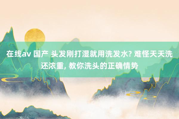 在线av 国产 头发刚打湿就用洗发水? 难怪天天洗还浓重， 教你洗头的正确情势