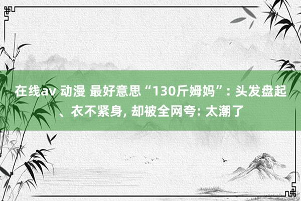 在线av 动漫 最好意思“130斤姆妈”: 头发盘起、衣不紧身， 却被全网夸: 太潮了