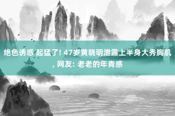 绝色诱惑 起猛了! 47岁黄晓明泄露上半身大秀胸肌， 网友: 老老的年青感