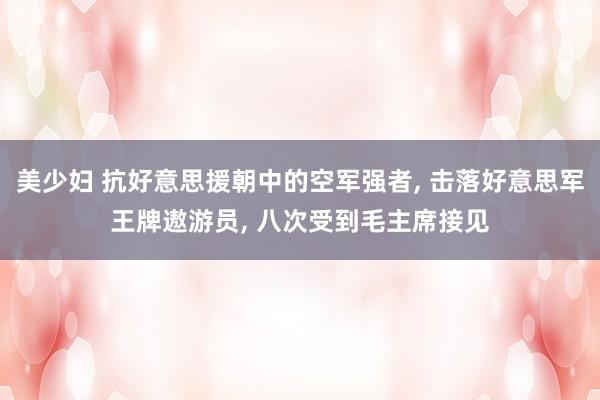 美少妇 抗好意思援朝中的空军强者， 击落好意思军王牌遨游员， 八次受到毛主席接见