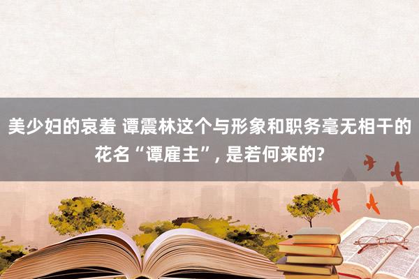 美少妇的哀羞 谭震林这个与形象和职务毫无相干的花名“谭雇主”， 是若何来的?