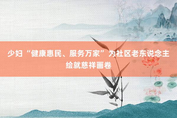 少妇 “健康惠民、服务万家” 为社区老东说念主绘就慈祥画卷