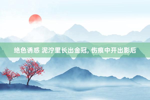 绝色诱惑 泥泞里长出金冠， 伤痕中开出影后