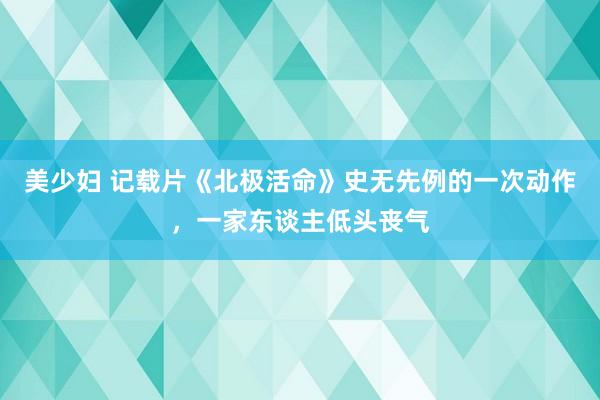 美少妇 记载片《北极活命》史无先例的一次动作，一家东谈主低头丧气