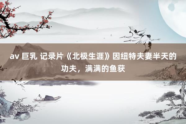 av 巨乳 记录片《北极生涯》因纽特夫妻半天的功夫，满满的鱼获