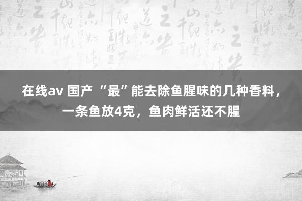 在线av 国产 “最”能去除鱼腥味的几种香料，一条鱼放4克，鱼肉鲜活还不腥