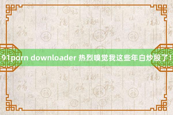 91porn downloader 热烈嗅觉我这些年白炒股了！