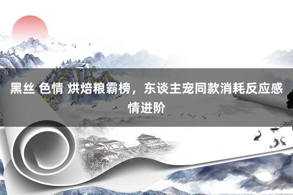 黑丝 色情 烘焙粮霸榜，东谈主宠同款消耗反应感情进阶
