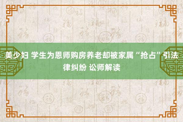 美少妇 学生为恩师购房养老却被家属“抢占”引法律纠纷 讼师解读