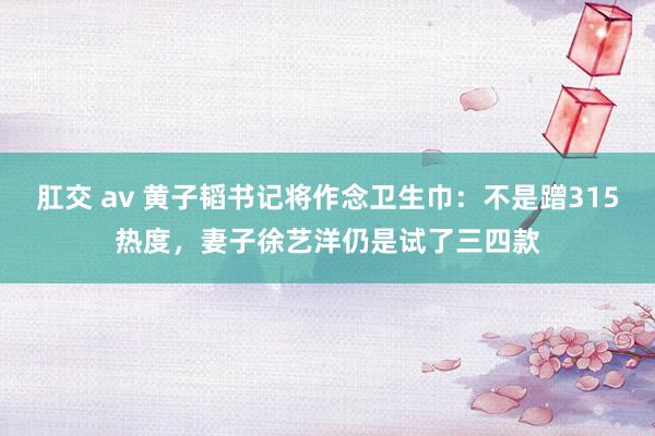 肛交 av 黄子韬书记将作念卫生巾：不是蹭315热度，妻子徐艺洋仍是试了三四款