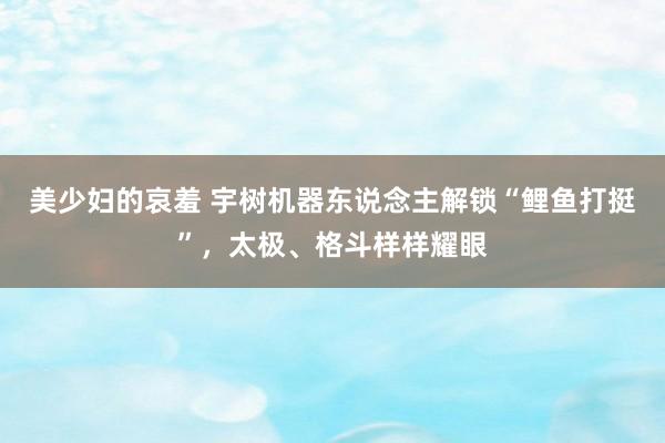 美少妇的哀羞 宇树机器东说念主解锁“鲤鱼打挺”，太极、格斗样样耀眼