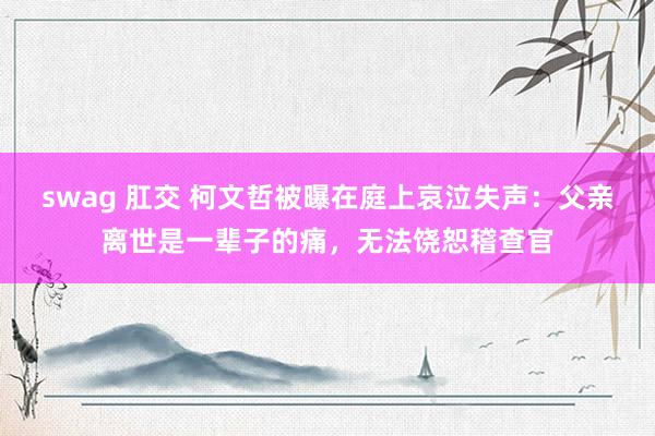 swag 肛交 柯文哲被曝在庭上哀泣失声：父亲离世是一辈子的痛，无法饶恕稽查官